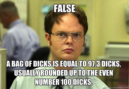 False A bag of dicks is equal to 97.3 dicks, usually rounded up to the even number 100 dicks.  Dwight