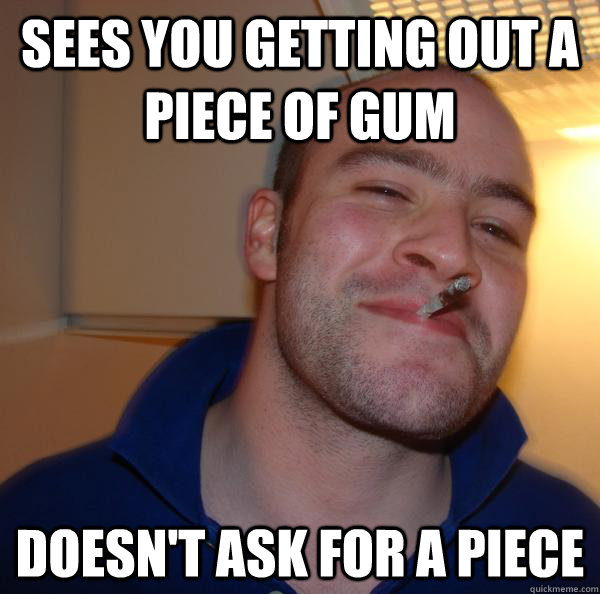 Sees you getting out a piece of gum Doesn't ask for a piece  - Sees you getting out a piece of gum Doesn't ask for a piece   Misc