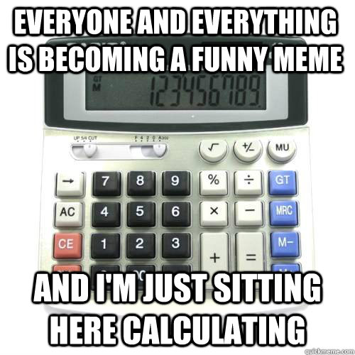 Everyone and everything is becoming a funny meme And I'm just sitting here calculating  