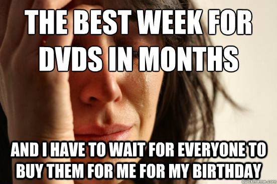 The best week for dvds in months and I have to wait for everyone to buy them for me for my birthday   First World Problems