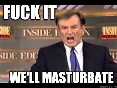 FUCK IT WE'LL masturbate  