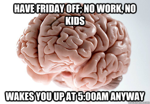 have friday off; no work, no kids wakes you up at 5:00am anyway  Scumbag Brain