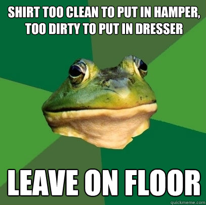 Shirt too clean to put in hamper, too dirty to put in dresser Leave on floor  Foul Bachelor Frog