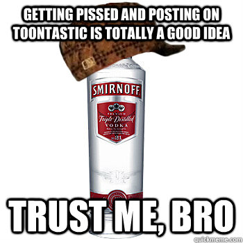 Getting pissed and posting on toontastic is totally a good idea Trust me, bro - Getting pissed and posting on toontastic is totally a good idea Trust me, bro  Scumbag Alcohol