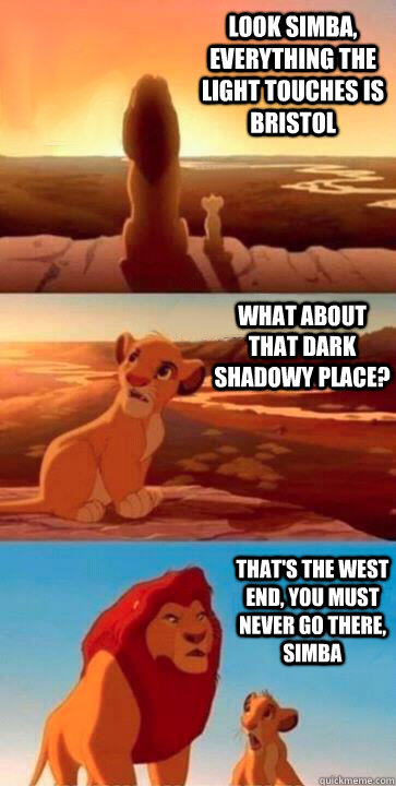 look simba, everything the light touches is Bristol what about that dark shadowy place? that's the west end, you must never go there, simba  SIMBA
