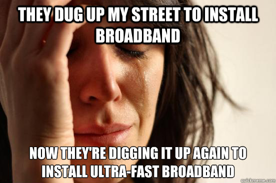 they dug up my street to install broadband now they're digging it up again to install ultra-fast broadband  First World Problems