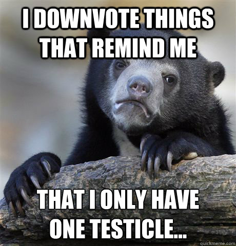 I downvote things that remind me that I only have 
one testicle... - I downvote things that remind me that I only have 
one testicle...  Confession Bear