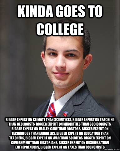 Kinda goes to college BIGGER EXPERT ON CLIMATE THAN SCIENTISTS, BIGGER EXPERT ON FRACKING THAN GEOLOGISTS, BIGGER EXPERT ON MINORITIES THAN SOCIOLOGISTS, BIGGER EXPERT ON HEALTH CARE THAN DOCTORS, BIGGER EXPERT ON TECHNOLOGY THAN ENGINEERS, BIGGER EXPERT   College Conservative