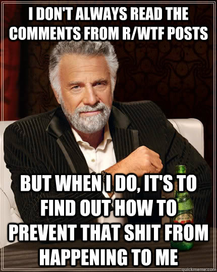I don't always read the comments from r/WTF posts but when i do, it's to find out how to prevent that shit from happening to me  The Most Interesting Man In The World