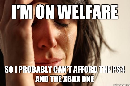 I'm on welfare So I probably can't afford the ps4 and the xbox one  First World Problems