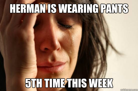 Herman is wearing pants 5th time this week  First World Problems