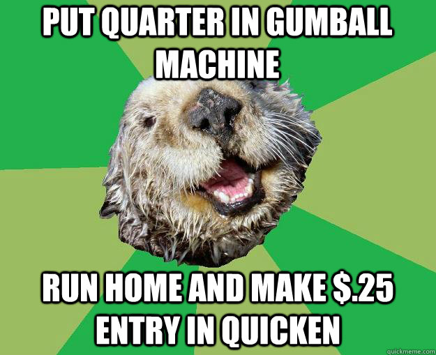 Put quarter in gumball machine Run home and make $.25 entry in Quicken  OCD Otter