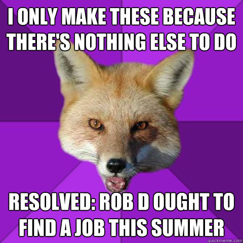 I only make these because there's nothing else to do Resolved: Rob D ought to find a job this summer  Forensics Fox