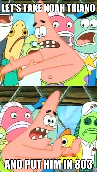 Let's Take Noah Triano
 And put him in 803  Push it somewhere else Patrick