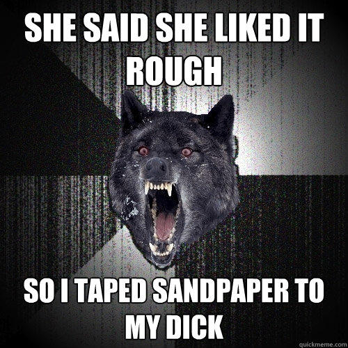 She said she liked it rough so i taped sandpaper to my dick - She said she liked it rough so i taped sandpaper to my dick  Insanity Wolf