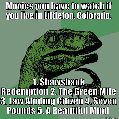 MOVIES YOU HAVE TO WATCH IF YOU LIVE IN LITTLETON, COLORADO. 1. SHAWSHANK REDEMPTION 2. THE GREEN MILE 3. LAW ABIDING CITIZEN 4. SEVEN POUNDS 5. A BEAUTIFUL MIND  Philosoraptor