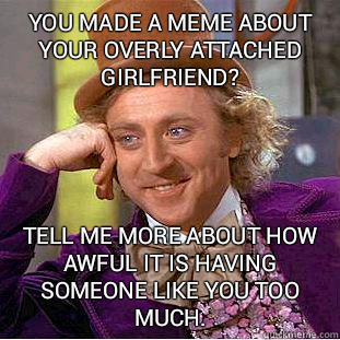 you made a meme about your overly attached girlfriend? Tell me more about how awful it is having someone like you too much.  Condescending Wonka
