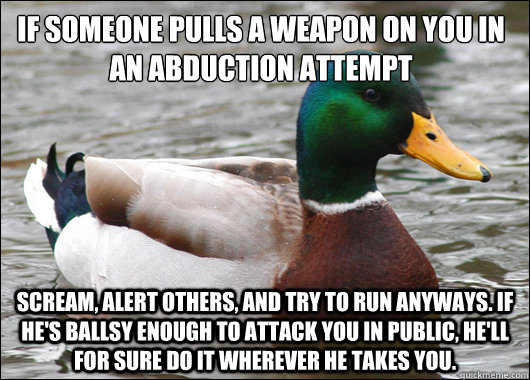 If someone pulls a weapon on you in an abduction attempt Scream, alert others, and try to run anyways. If he's ballsy enough to attack you in public, he'll for sure do it wherever he takes you.  Actual Advice Mallard