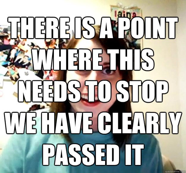 there is a point where this needs to stop we have clearly passed it   Overly Attached Girlfriend