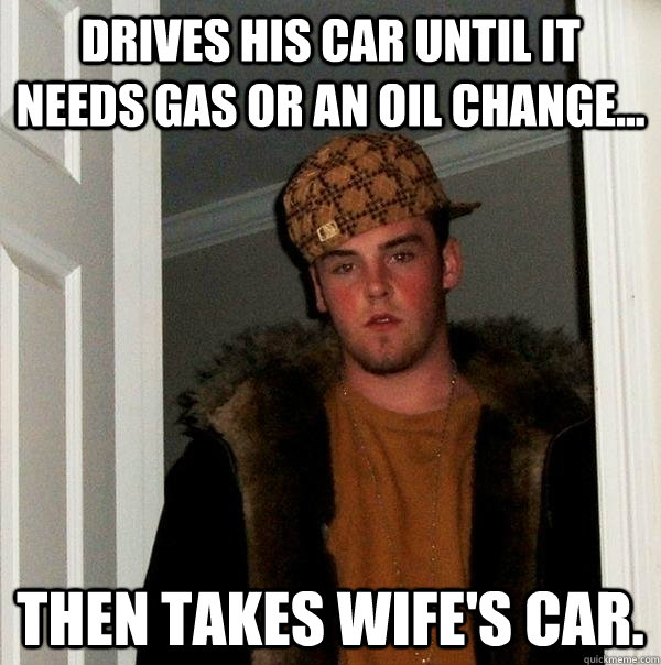 Drives his car until it needs gas or an oil change... then takes wife's car. - Drives his car until it needs gas or an oil change... then takes wife's car.  Scumbag Steve