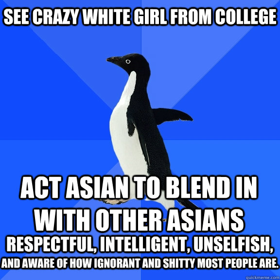 See Crazy white girl from college Act Asian to blend in with other Asians  respectful, intelligent, unselfish, and aware of how ignorant and shitty most people are.  Socially Awkward Penguin