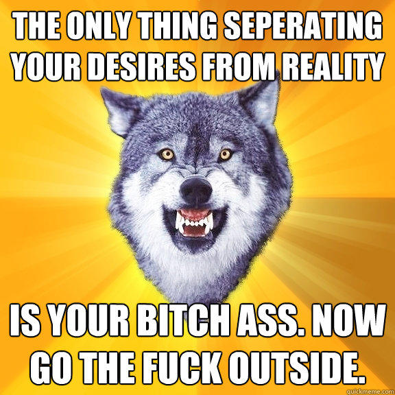 The only thing seperating your desires from reality is your bitch ass. now go the fuck outside.  Courage Wolf