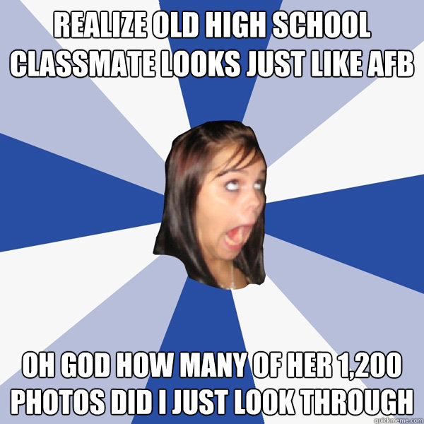 realize old high school classmate looks just like AFB oh god how many of her 1,200 photos did i just look through  Annoying Facebook Girl
