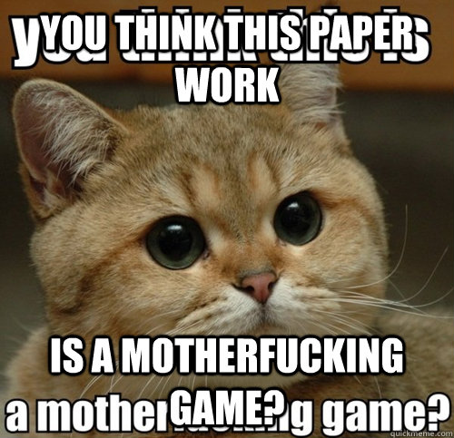 you think this paper work is a motherfucking game?  Do you think this is a game