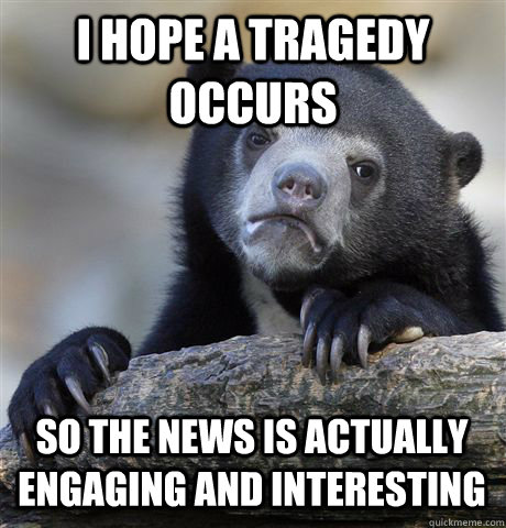 I hope a tragedy occurs So the news is actually engaging and interesting  Confession Bear