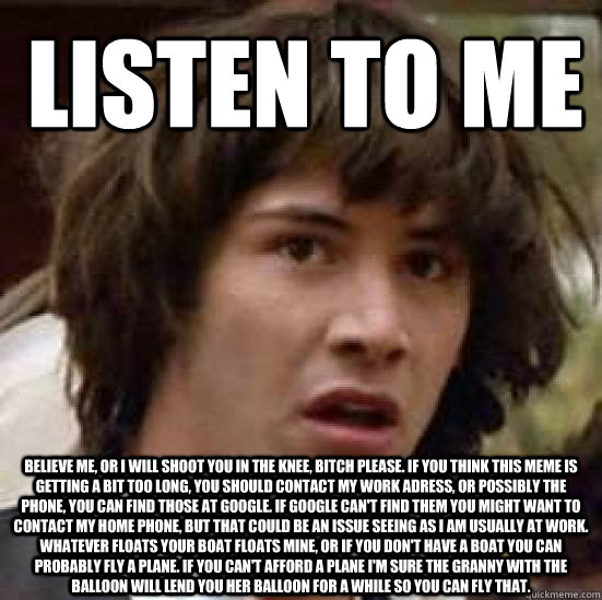 Listen to me Believe me, or I will shoot you in the knee, bitch please. If you think this meme is getting a bit too long, you should contact my work adress, or possibly the phone, you can find those at google. If google can't find them you might want to c  conspiracy keanu