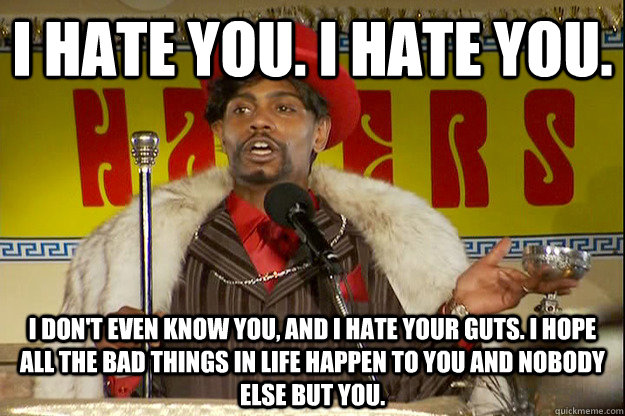 I hate you. I hate you.  I don't even know you, and I hate your guts. I hope all the bad things in life happen to you and nobody else but you.  - I hate you. I hate you.  I don't even know you, and I hate your guts. I hope all the bad things in life happen to you and nobody else but you.   Silky Johnson