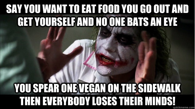 Say you want to eat food you go out and get yourself and no one bats an eye You spear one Vegan on the sidewalk then EVERYBODY LOSES THeir minds!  Joker Mind Loss