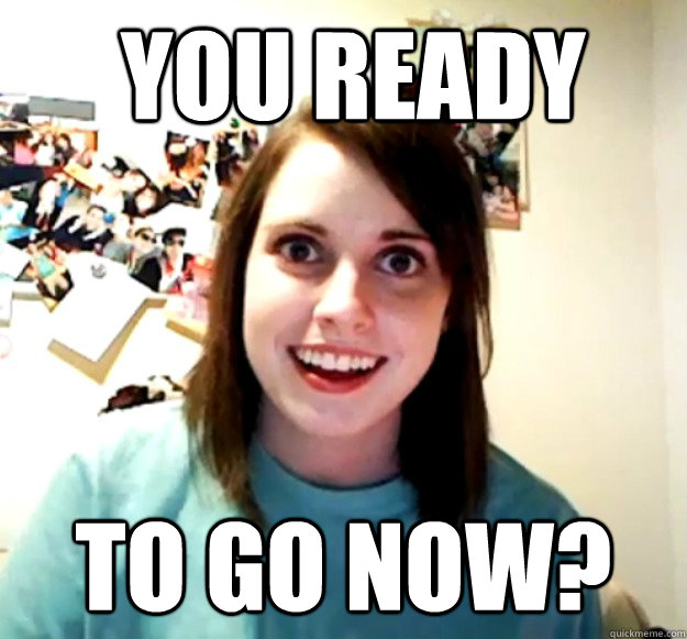  you ready to go now?  Overly Attached Girlfriend