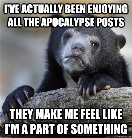 I've actually been enjoying all the apocalypse posts they make me feel like i'm a part of something  Confession Bear