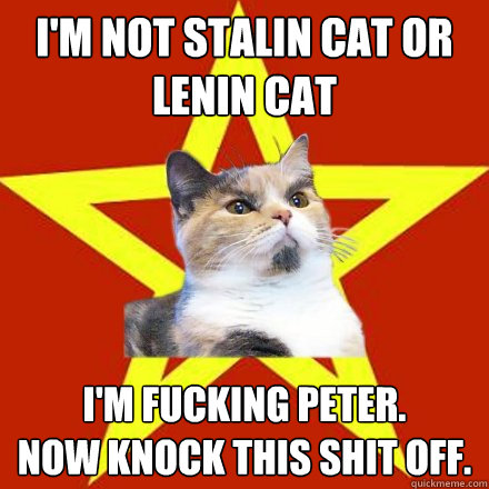 I'm not Stalin cat or Lenin Cat I'm fucking Peter. 
Now knock this shit off. - I'm not Stalin cat or Lenin Cat I'm fucking Peter. 
Now knock this shit off.  Lenin Cat