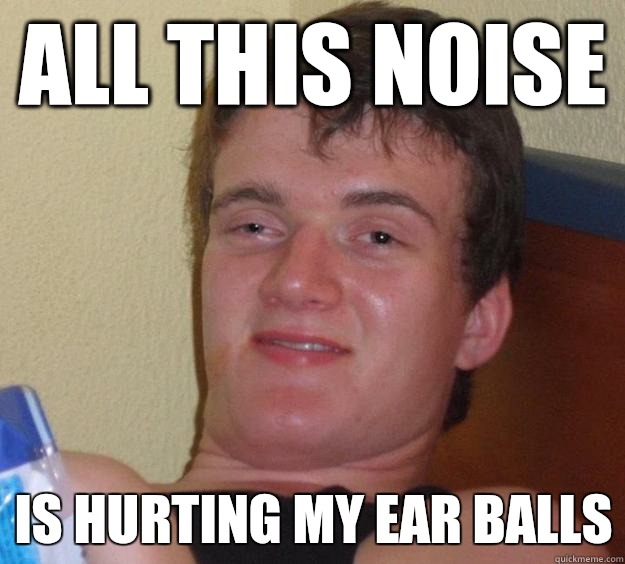 All this noise Is hurting my ear balls  10 Guy