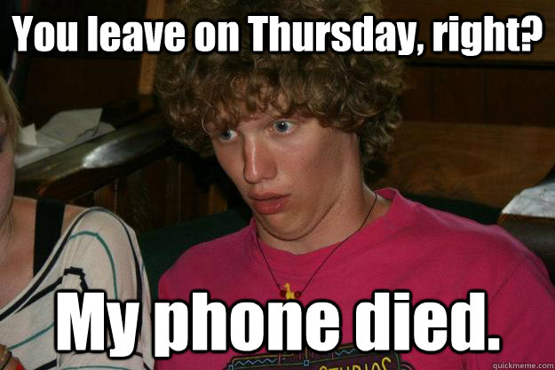 You leave on Thursday, right? My phone died.  Ben!