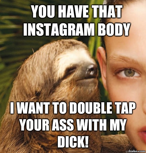 You have that Instagram body I want to double tap your ass with my dick!  rape sloth