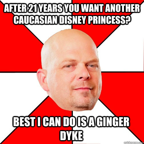 after 21 years you want another caucasian disney princess? best i can do is a ginger dyke  Pawn Star
