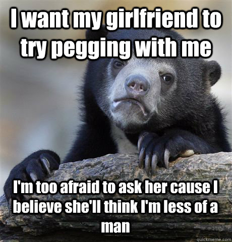 I want my girlfriend to try pegging with me I'm too afraid to ask her cause I believe she'll think I'm less of a man  Confession Bear