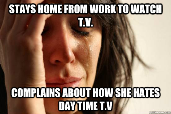 Stays home from work to watch t.v. complains about how she hates day time t.v  First World Problems
