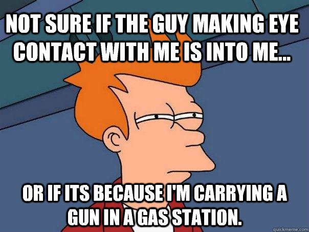 Not sure if the guy making eye contact with me is into me...  Or if its because I'm carrying a gun in a gas station.   Futurama Fry
