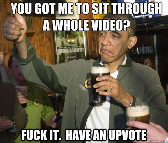 you got me to sit through a whole video? Fuck it.  Have an upvote - you got me to sit through a whole video? Fuck it.  Have an upvote  Upvoting Obama