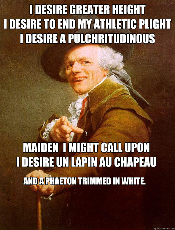 I desire greater height
I desire to end my athletic plight
I desire a pulchritudinous  maiden  I might call upon
I desire un lapin au chapeau
 And a phaeton trimmed in white. - I desire greater height
I desire to end my athletic plight
I desire a pulchritudinous  maiden  I might call upon
I desire un lapin au chapeau
 And a phaeton trimmed in white.  Joseph Ducreux