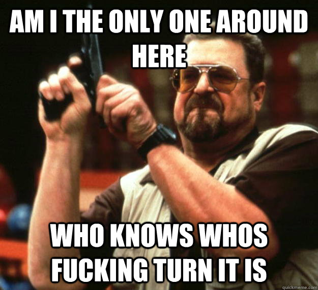 am I the only one around here who knows whos fucking turn it is  Angry Walter