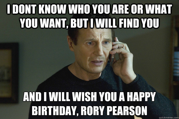 I dont know who you are or what you want, But I will find you And I Will WiSh you a happy birthday, rory Pearson 
  Taken Liam Neeson
