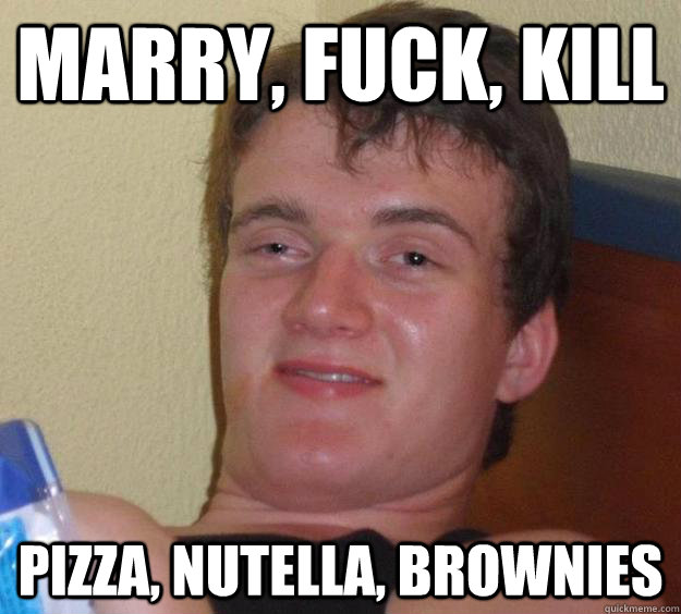 Marry, fuck, kill Pizza, nutella, brownies  10 Guy