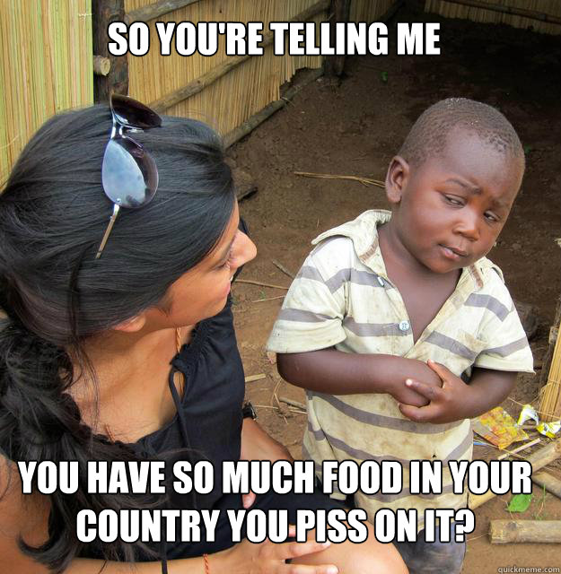 So you're telling me you have so much food in your country you piss on it?  