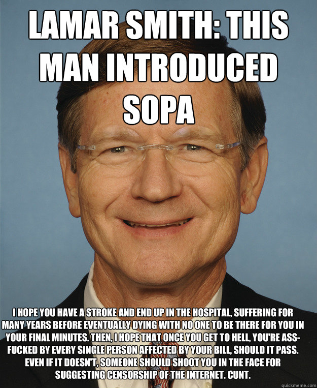 Lamar Smith: This man introduced SOPA  I hope you have a stroke and end up in the hospital, suffering for many years before eventually dying with no one to be there for you in your final minutes. Then, I hope that once you get to hell, you're ass-fucked b  