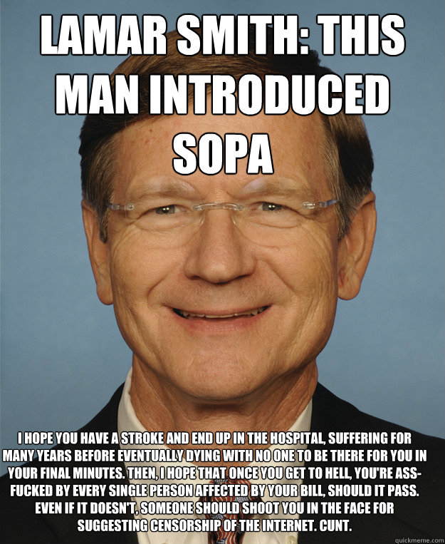 Lamar Smith: This man introduced SOPA  I hope you have a stroke and end up in the hospital, suffering for many years before eventually dying with no one to be there for you in your final minutes. Then, I hope that once you get to hell, you're ass-fucked b - Lamar Smith: This man introduced SOPA  I hope you have a stroke and end up in the hospital, suffering for many years before eventually dying with no one to be there for you in your final minutes. Then, I hope that once you get to hell, you're ass-fucked b  SOPA